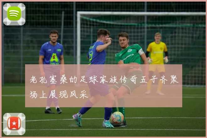 老孔塞桑的足球家族传奇五子齐聚场上展现风采