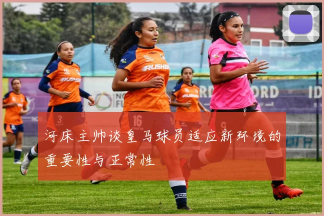 河床主帅谈皇马球员适应新环境的重要性与正常性