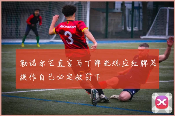 勒诺尔芒直言马丁那犯规应红牌若换作自己必定被罚下