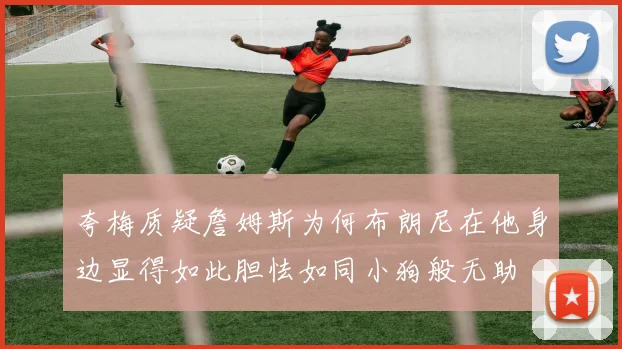 夸梅质疑詹姆斯为何布朗尼在他身边显得如此胆怯如同小狗般无助