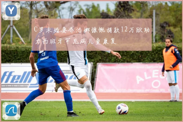 C罗未婚妻乔治娜慷慨捐款12万欧助力西班牙罕见病儿童康复