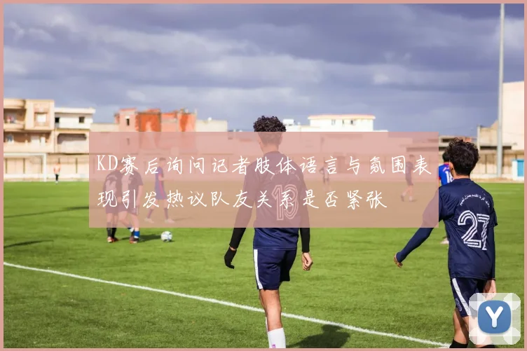 KD赛后询问记者肢体语言与氛围表现引发热议队友关系是否紧张