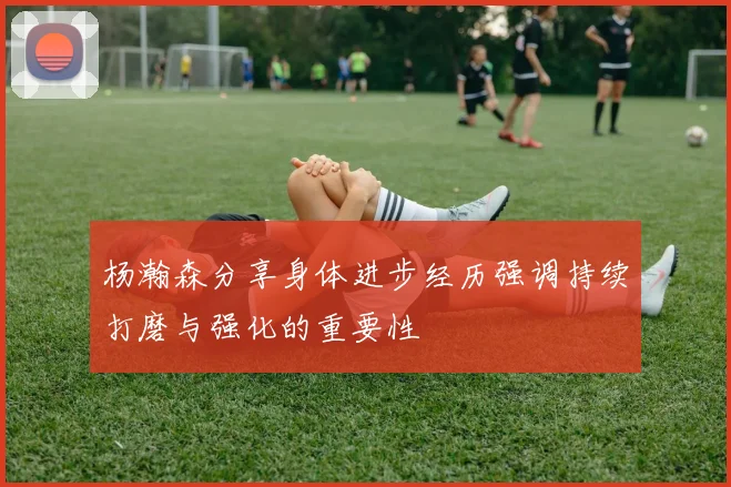 杨瀚森分享身体进步经历强调持续打磨与强化的重要性