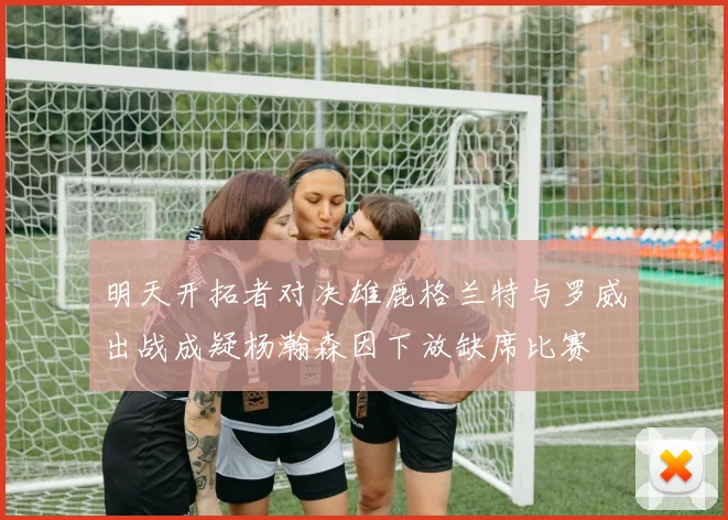 明天开拓者对决雄鹿格兰特与罗威出战成疑杨瀚森因下放缺席比赛