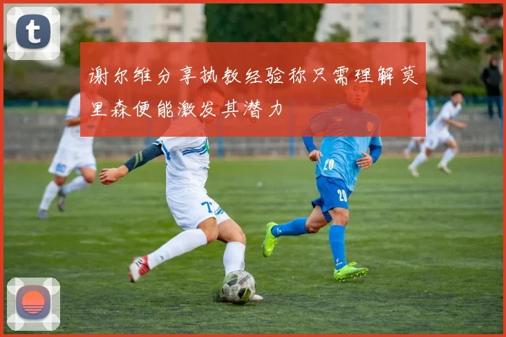 谢尔维分享执教经验称只需理解莫里森便能激发其潜力