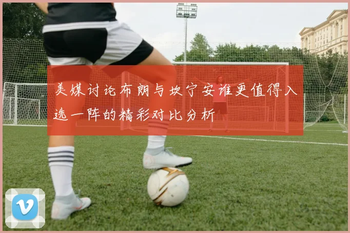 美媒讨论布朗与坎宁安谁更值得入选一阵的精彩对比分析