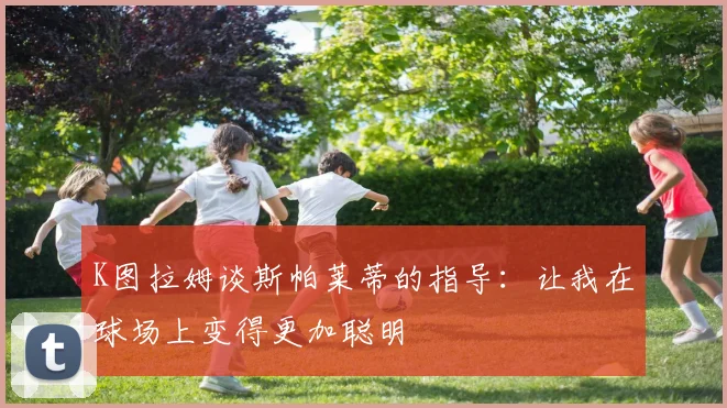 K图拉姆谈斯帕莱蒂的指导：让我在球场上变得更加聪明
