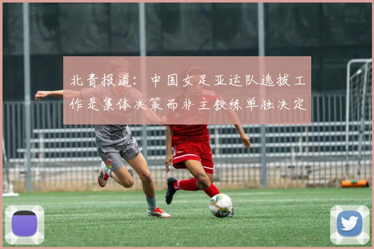 北青报道：中国女足亚运队选拔工作是集体决策而非主教练单独决定